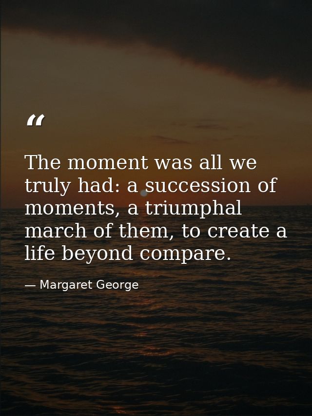 The moment was all we truly had: a succession of moments, a triumphal march of them, to create a life beyond compare. — Margaret George