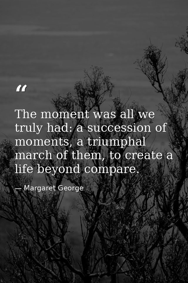 The moment was all we truly had: a succession of moments, a triumphal march of them, to create a life beyond compare. — Margaret George