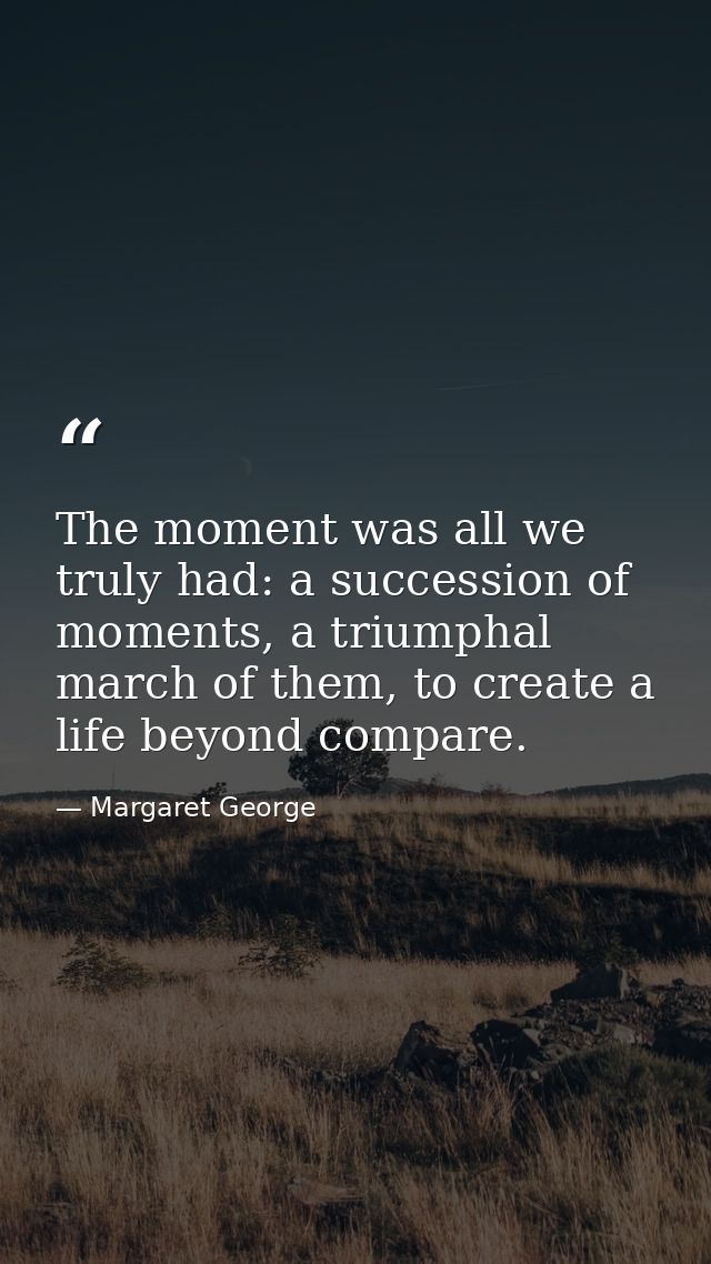 The moment was all we truly had: a succession of moments, a triumphal march of them, to create a life beyond compare. — Margaret George