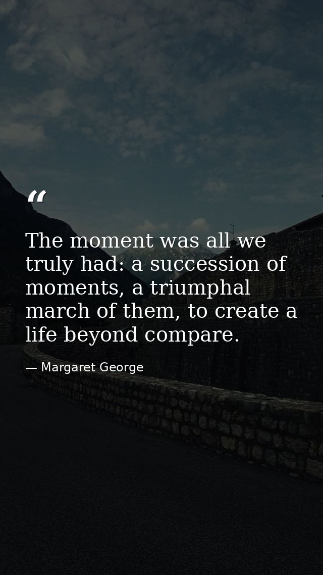 The moment was all we truly had: a succession of moments, a triumphal march of them, to create a life beyond compare. — Margaret George
