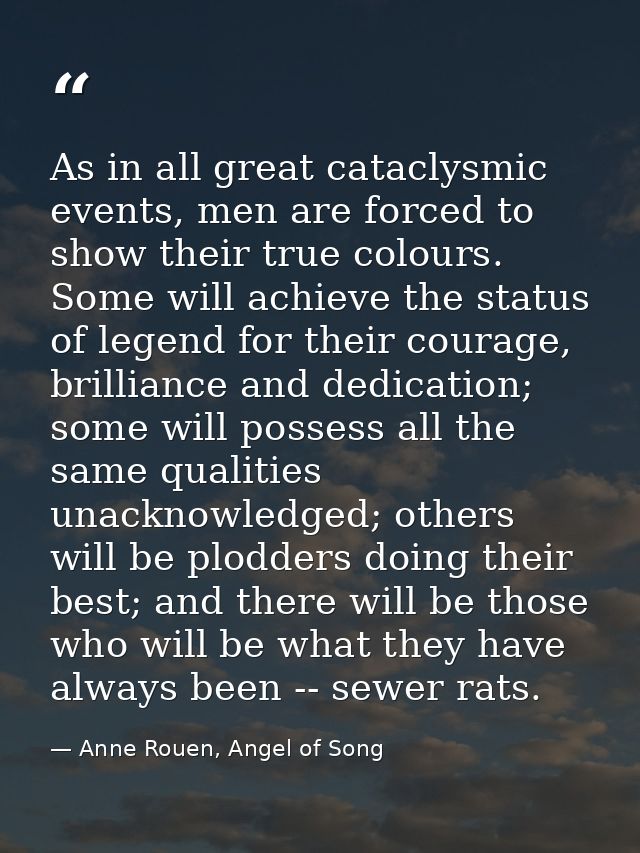 As in all great cataclysmic events, men are forced to show their true colours. Some will achieve the status of legend fo — Anne Rouen, Angel of Song