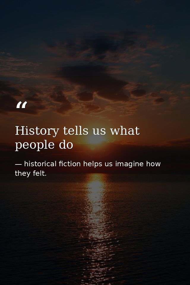 History tells us what people do — historical fiction helps us imagine how they felt.