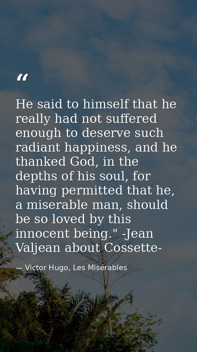 He said to himself that he really had not suffered enough to deserve such radiant happiness, and he thanked God, in the  — Victor Hugo, Les Misérables