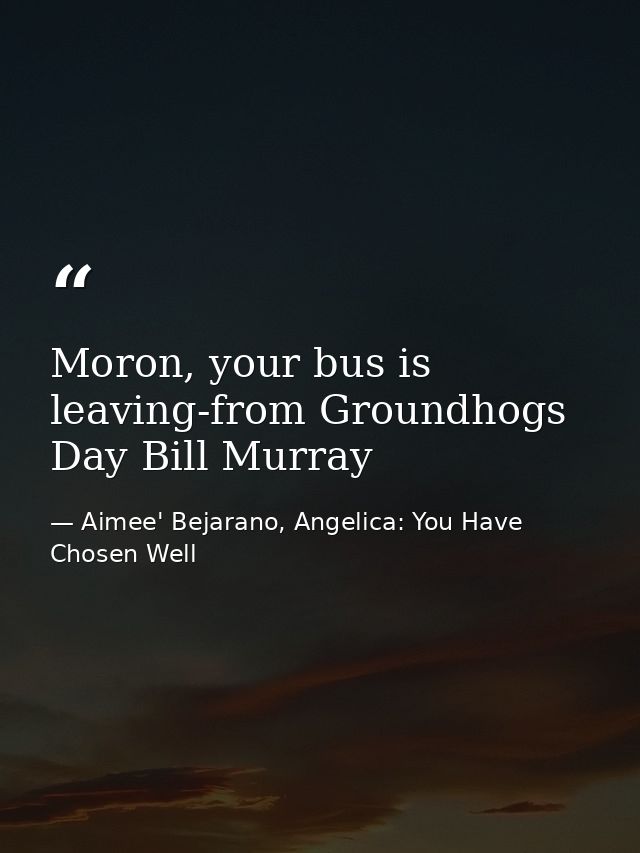 Moron, your bus is leaving-from Groundhogs Day Bill Murray — Aimee' Bejarano, Angelica: You Have Chosen Well