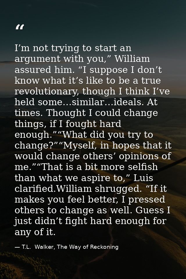 I’m not trying to start an argument with you,” William assured him. “I suppose I don’t know what it’s like to be a true  — T.L.  Walker, The Way of Reckoning