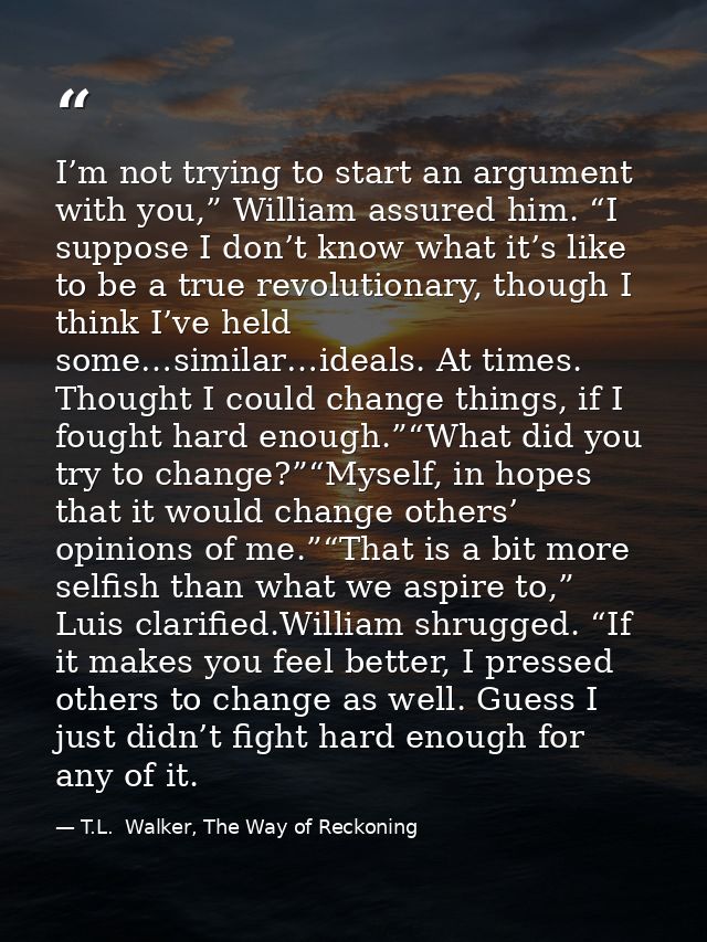 I’m not trying to start an argument with you,” William assured him. “I suppose I don’t know what it’s like to be a true  — T.L.  Walker, The Way of Reckoning