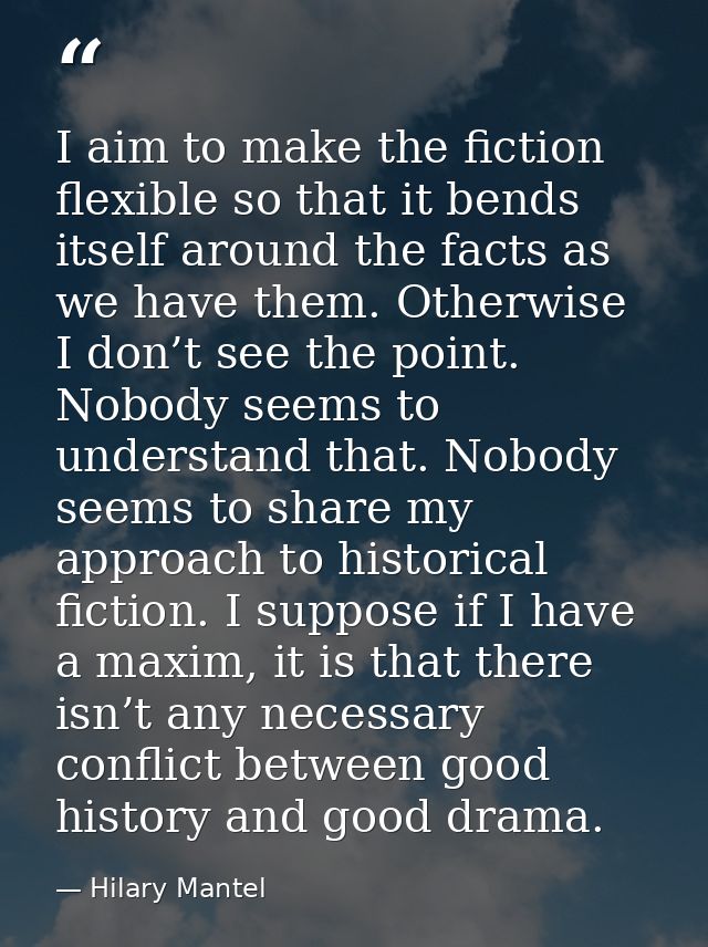 I aim to make the fiction flexible so that it bends itself around the facts as we have them. Otherwise I don’t see the p — Hilary Mantel
