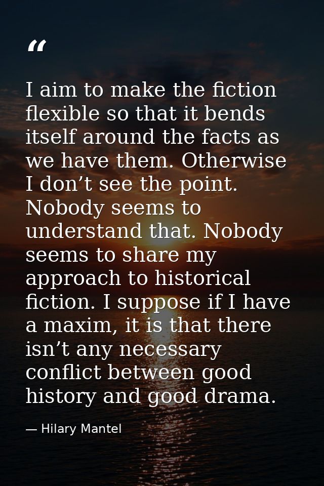 I aim to make the fiction flexible so that it bends itself around the facts as we have them. Otherwise I don’t see the p — Hilary Mantel