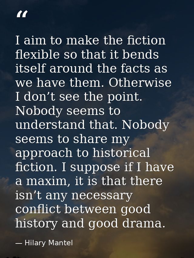 I aim to make the fiction flexible so that it bends itself around the facts as we have them. Otherwise I don’t see the p — Hilary Mantel