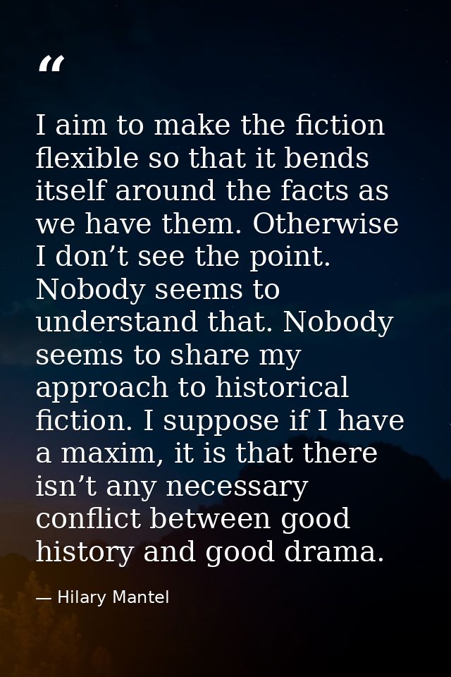 I aim to make the fiction flexible so that it bends itself around the facts as we have them. Otherwise I don’t see the p — Hilary Mantel