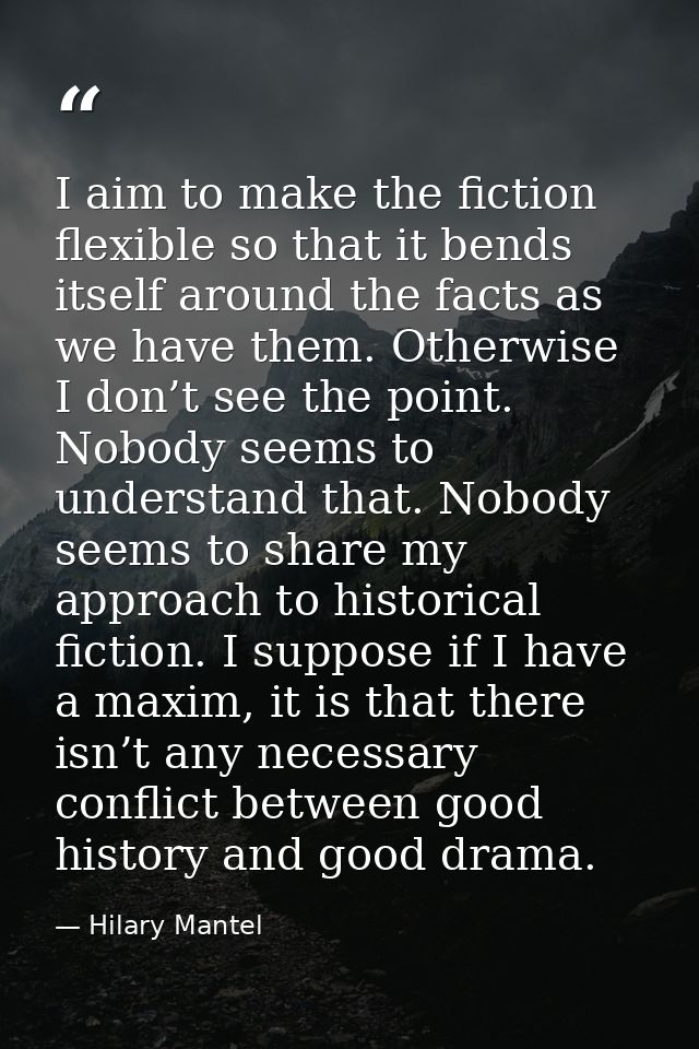 I aim to make the fiction flexible so that it bends itself around the facts as we have them. Otherwise I don’t see the p — Hilary Mantel