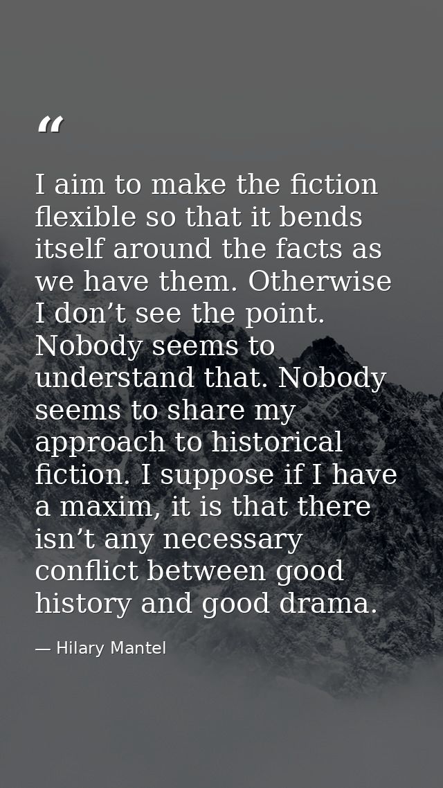 I aim to make the fiction flexible so that it bends itself around the facts as we have them. Otherwise I don’t see the p — Hilary Mantel