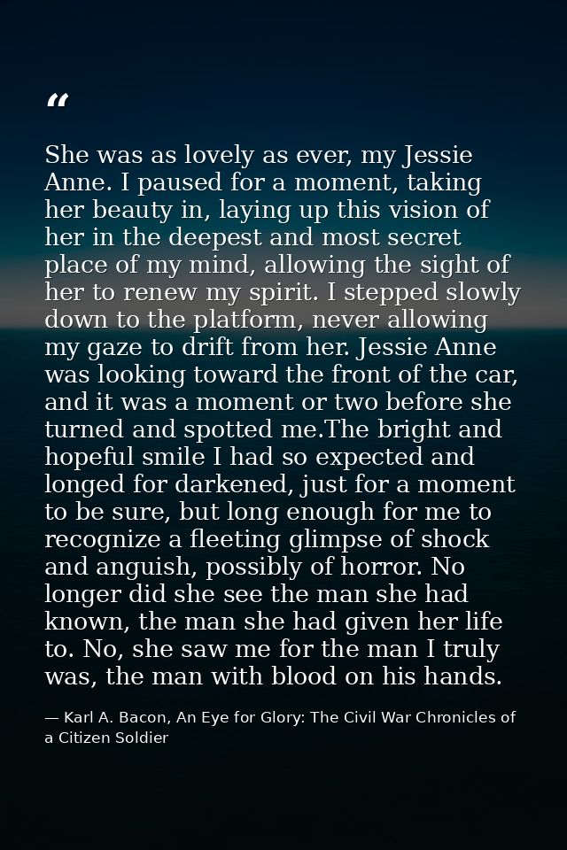 She was as lovely as ever, my Jessie Anne. I paused for a moment, taking her beauty in, laying up this vision of her in  — Karl A. Bacon, An Eye for Glory: The Civil War Chronicles of a Citizen Soldier