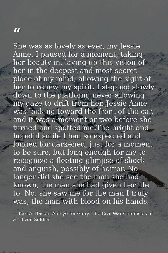 She was as lovely as ever, my Jessie Anne. I paused for a moment, taking her beauty in, laying up this vision of her in  — Karl A. Bacon, An Eye for Glory: The Civil War Chronicles of a Citizen Soldier