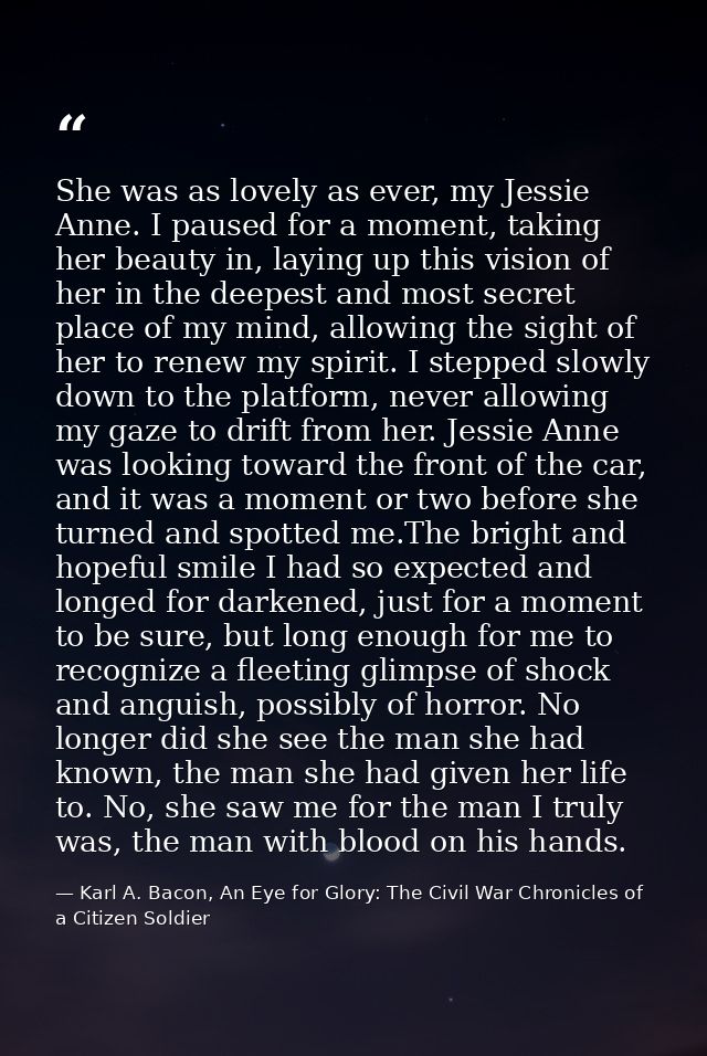 She was as lovely as ever, my Jessie Anne. I paused for a moment, taking her beauty in, laying up this vision of her in  — Karl A. Bacon, An Eye for Glory: The Civil War Chronicles of a Citizen Soldier