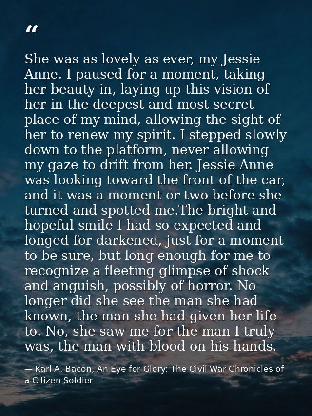 She was as lovely as ever, my Jessie Anne. I paused for a moment, taking her beauty in, laying up this vision of her in  — Karl A. Bacon, An Eye for Glory: The Civil War Chronicles of a Citizen Soldier