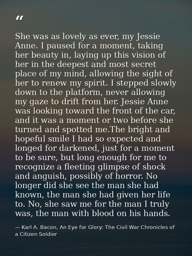 She was as lovely as ever, my Jessie Anne. I paused for a moment, taking her beauty in, laying up this vision of her in  — Karl A. Bacon, An Eye for Glory: The Civil War Chronicles of a Citizen Soldier