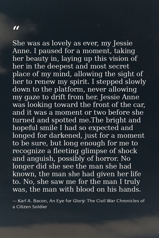 She was as lovely as ever, my Jessie Anne. I paused for a moment, taking her beauty in, laying up this vision of her in  — Karl A. Bacon, An Eye for Glory: The Civil War Chronicles of a Citizen Soldier