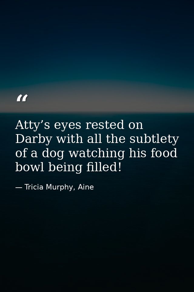 Atty’s eyes rested on Darby with all the subtlety of a dog watching his food bowl being filled! — Tricia Murphy, Aine