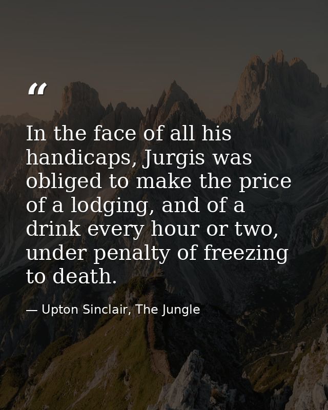 In the face of all his handicaps, Jurgis was obliged to make the price of a lodging, and of a drink every hour or two, u — Upton Sinclair, The Jungle