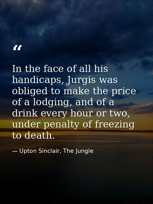 In the face of all his handicaps, Jurgis was obliged to make the price of a lodging, and of a drink every hour or two, u — Upton Sinclair, The Jungle