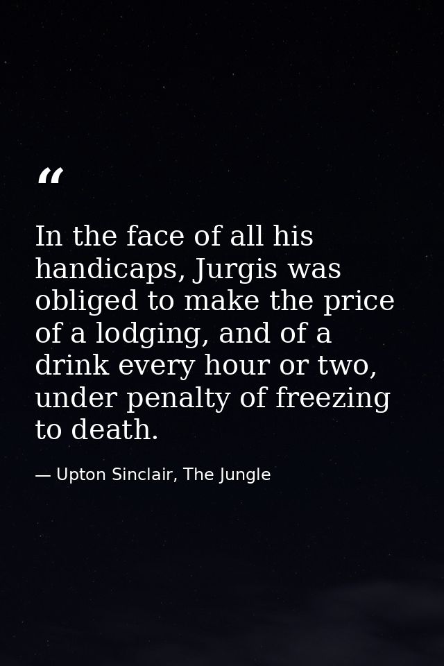 In the face of all his handicaps, Jurgis was obliged to make the price of a lodging, and of a drink every hour or two, u — Upton Sinclair, The Jungle
