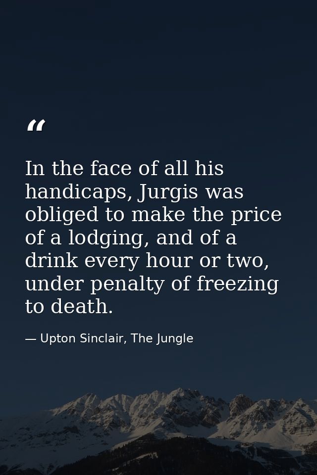 In the face of all his handicaps, Jurgis was obliged to make the price of a lodging, and of a drink every hour or two, u — Upton Sinclair, The Jungle