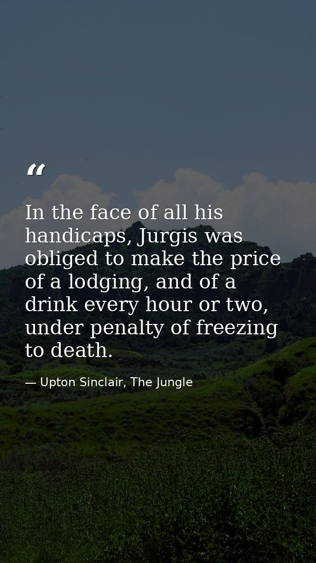In the face of all his handicaps, Jurgis was obliged to make the price of a lodging, and of a drink every hour or two, u — Upton Sinclair, The Jungle