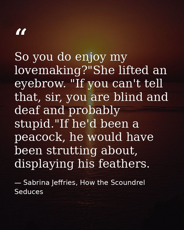 So you do enjoy my lovemaking?"She lifted an eyebrow. "If you can't tell that, sir, you are blind and deaf and probably  — Sabrina Jeffries, How the Scoundrel Seduces