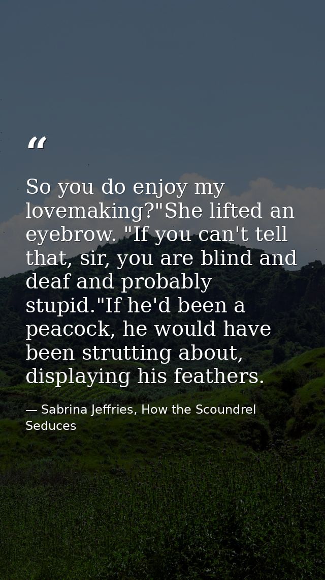 So you do enjoy my lovemaking?"She lifted an eyebrow. "If you can't tell that, sir, you are blind and deaf and probably  — Sabrina Jeffries, How the Scoundrel Seduces