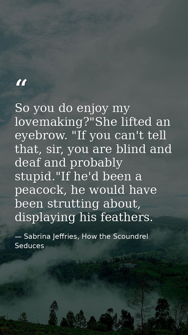 So you do enjoy my lovemaking?"She lifted an eyebrow. "If you can't tell that, sir, you are blind and deaf and probably  — Sabrina Jeffries, How the Scoundrel Seduces