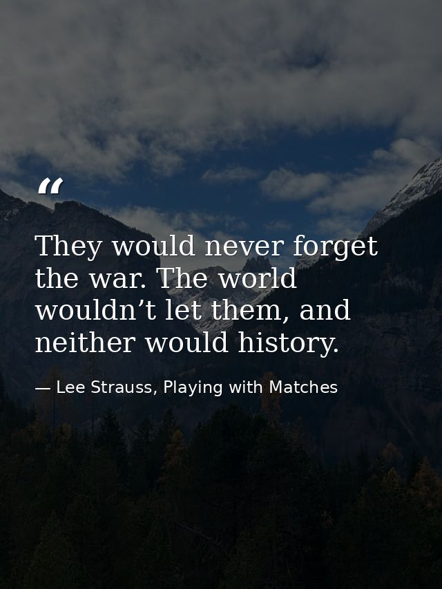 They would never forget the war. The world wouldn’t let them, and neither would history. — Lee Strauss, Playing with Matches