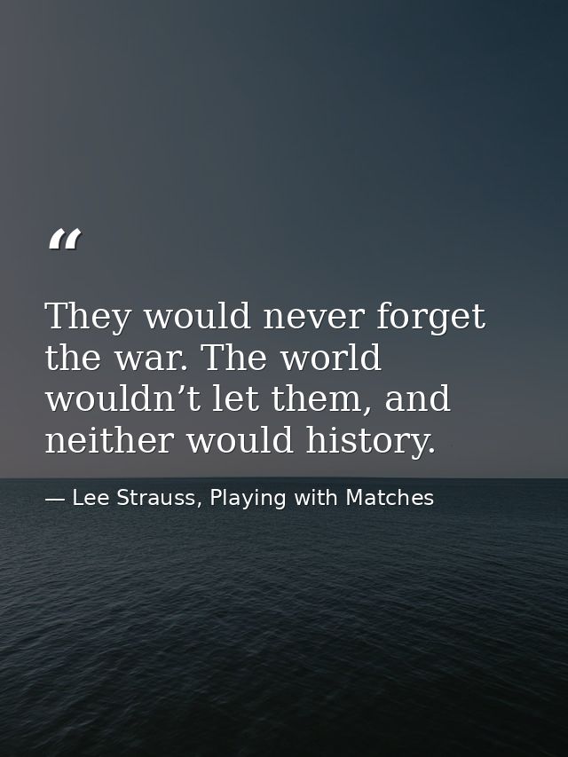 They would never forget the war. The world wouldn’t let them, and neither would history. — Lee Strauss, Playing with Matches