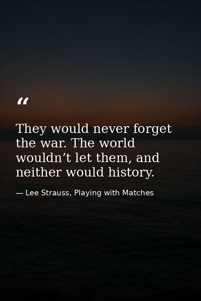 They would never forget the war. The world wouldn’t let them, and neither would history. — Lee Strauss, Playing with Matches