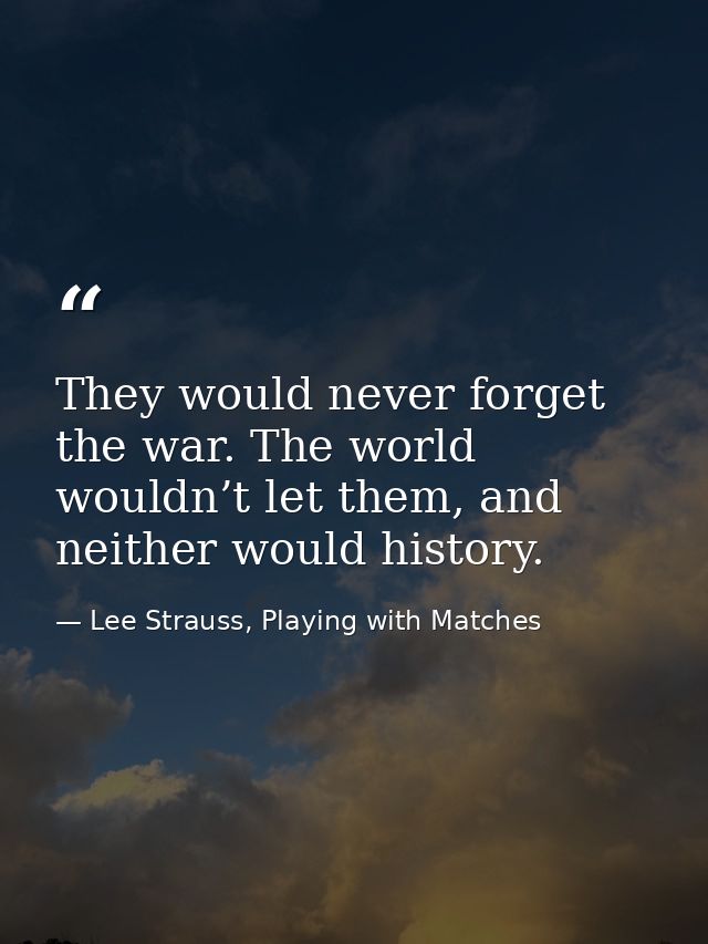 They would never forget the war. The world wouldn’t let them, and neither would history. — Lee Strauss, Playing with Matches