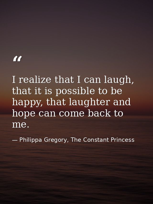 I realize that I can laugh, that it is possible to be happy, that laughter and hope can come back to me. — Philippa Gregory, The Constant Princess