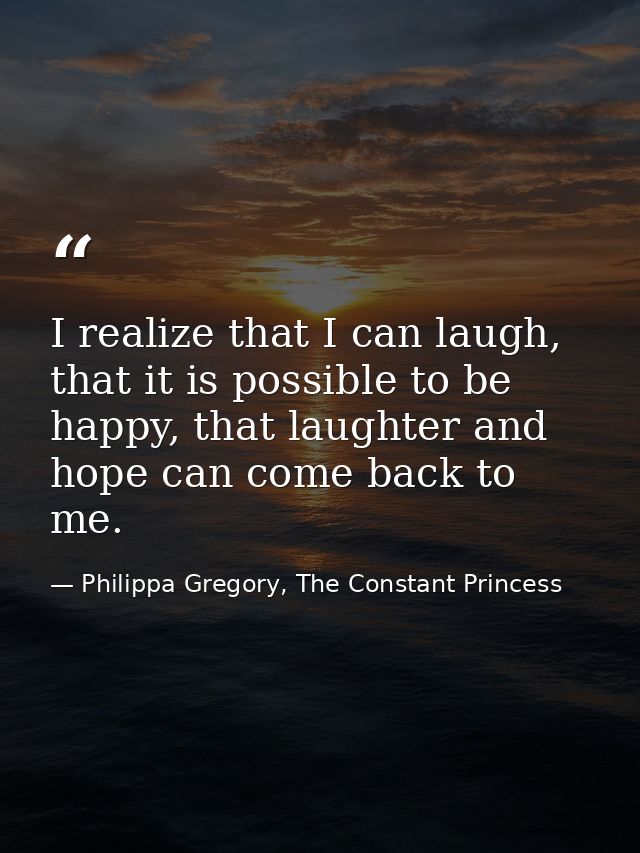 I realize that I can laugh, that it is possible to be happy, that laughter and hope can come back to me. — Philippa Gregory, The Constant Princess