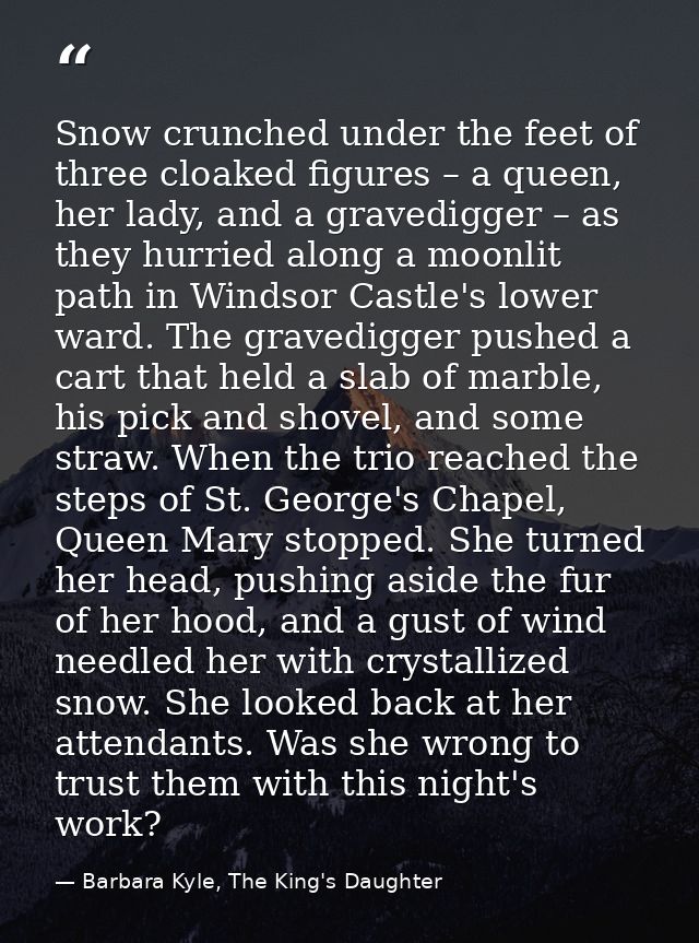 Snow crunched under the feet of three cloaked figures – a queen, her lady, and a gravedigger – as they hurried along a m — Barbara Kyle, The King's Daughter