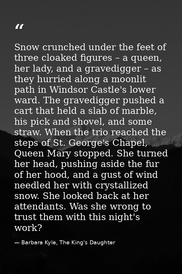 Snow crunched under the feet of three cloaked figures – a queen, her lady, and a gravedigger – as they hurried along a m — Barbara Kyle, The King's Daughter