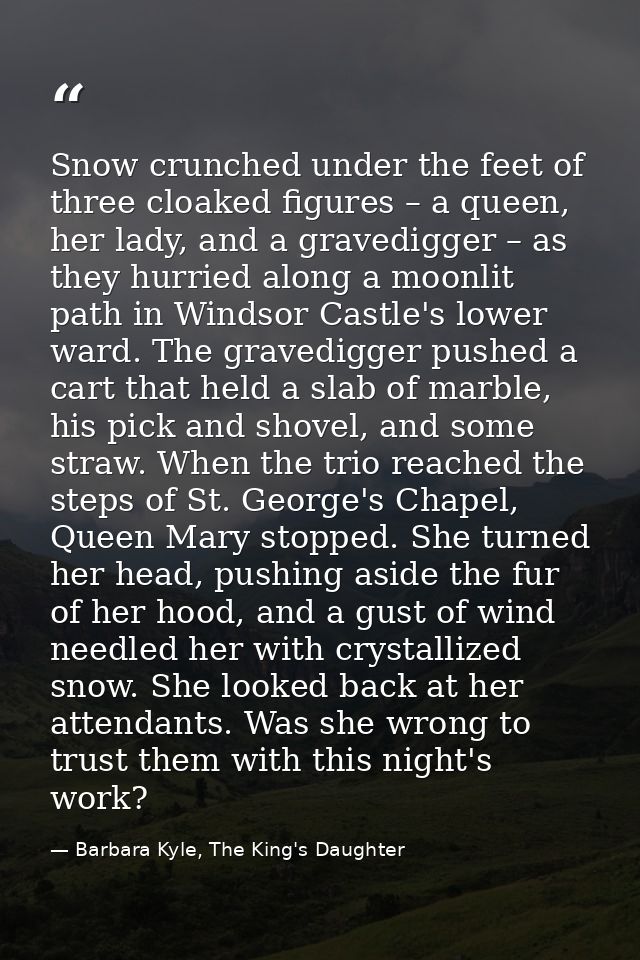 Snow crunched under the feet of three cloaked figures – a queen, her lady, and a gravedigger – as they hurried along a m — Barbara Kyle, The King's Daughter
