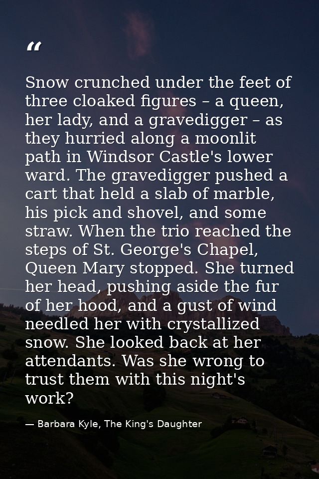 Snow crunched under the feet of three cloaked figures – a queen, her lady, and a gravedigger – as they hurried along a m — Barbara Kyle, The King's Daughter