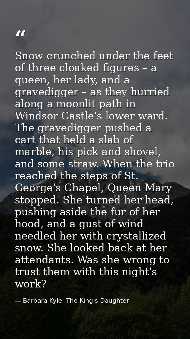 Snow crunched under the feet of three cloaked figures – a queen, her lady, and a gravedigger – as they hurried along a m — Barbara Kyle, The King's Daughter