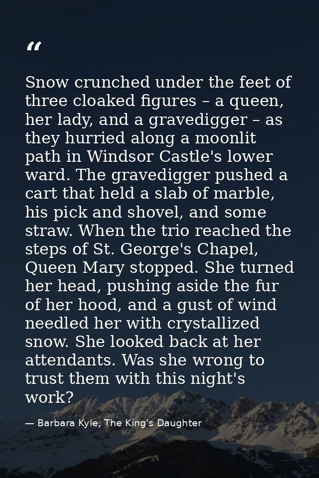 Snow crunched under the feet of three cloaked figures – a queen, her lady, and a gravedigger – as they hurried along a m — Barbara Kyle, The King's Daughter