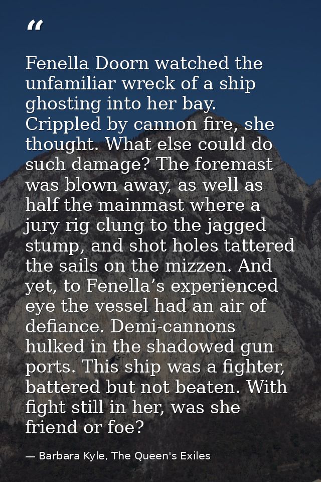 Fenella Doorn watched the unfamiliar wreck of a ship ghosting into her bay. Crippled by cannon fire, she thought. What e — Barbara Kyle, The Queen's Exiles