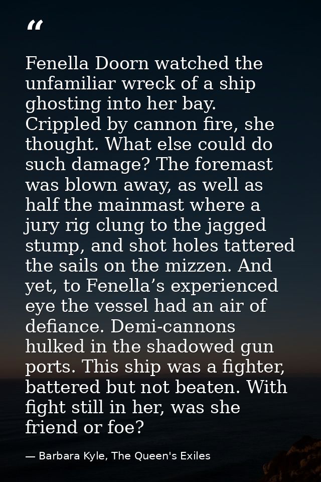 Fenella Doorn watched the unfamiliar wreck of a ship ghosting into her bay. Crippled by cannon fire, she thought. What e — Barbara Kyle, The Queen's Exiles