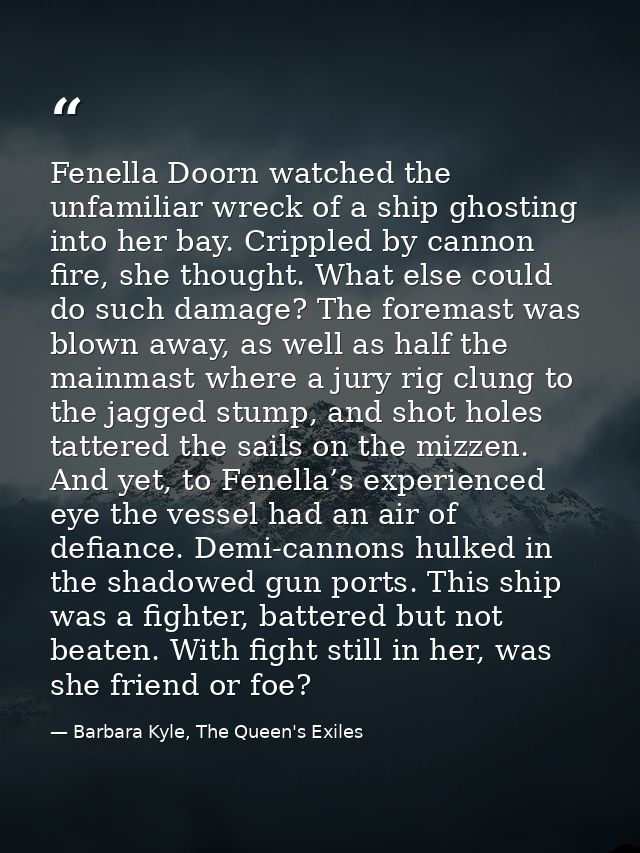 Fenella Doorn watched the unfamiliar wreck of a ship ghosting into her bay. Crippled by cannon fire, she thought. What e — Barbara Kyle, The Queen's Exiles