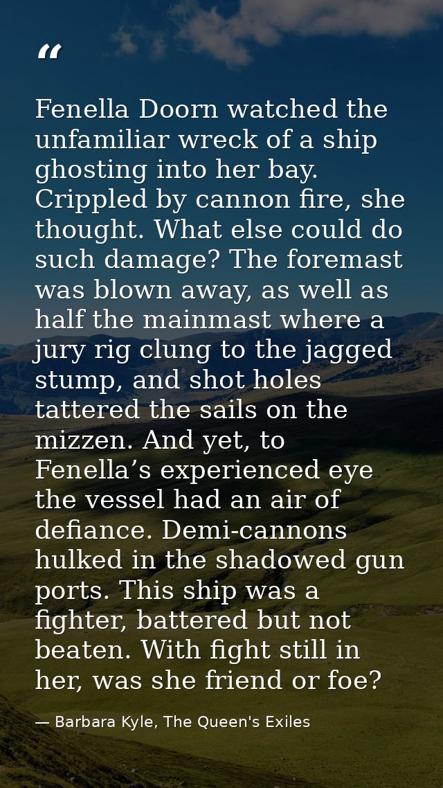 Fenella Doorn watched the unfamiliar wreck of a ship ghosting into her bay. Crippled by cannon fire, she thought. What e — Barbara Kyle, The Queen's Exiles