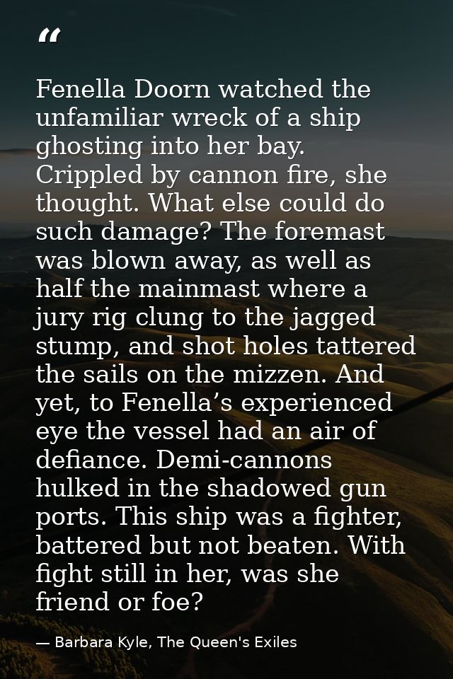 Fenella Doorn watched the unfamiliar wreck of a ship ghosting into her bay. Crippled by cannon fire, she thought. What e — Barbara Kyle, The Queen's Exiles
