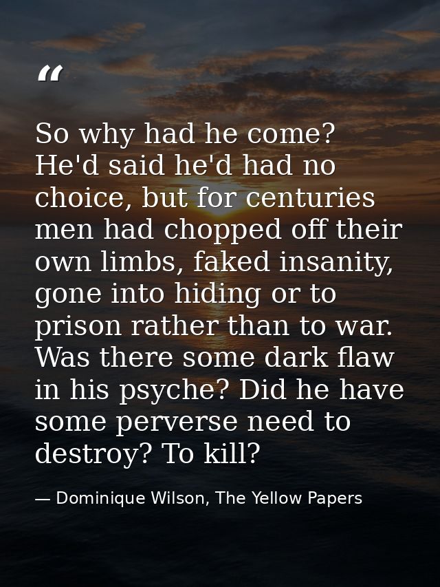 So why had he come? He'd said he'd had no choice, but for centuries men had chopped off their own limbs, faked insanity, — Dominique Wilson, The Yellow Papers