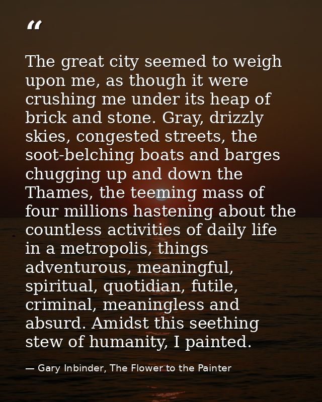 The great city seemed to weigh upon me, as though it were crushing me under its heap of brick and stone. Gray, drizzly s — Gary Inbinder, The Flower to the Painter